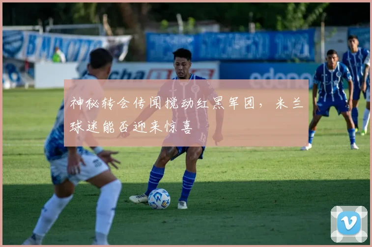 神秘转会传闻搅动红黑军团,米兰球迷能否迎来惊喜
