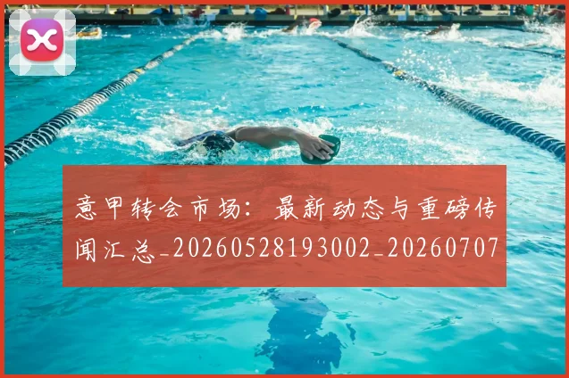 意甲转会市场:最新动态与重磅传闻汇总_20260528193002_20260707143642_20260723180948