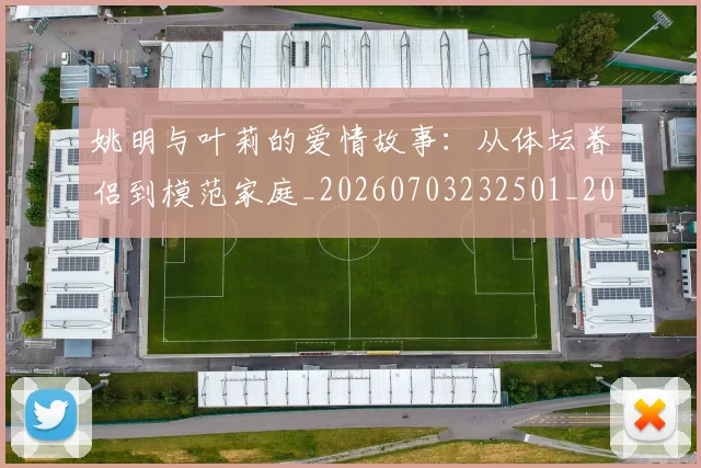 姚明与叶莉的爱情故事：从体坛眷侣到模范家庭_20260703232501_20260720191257