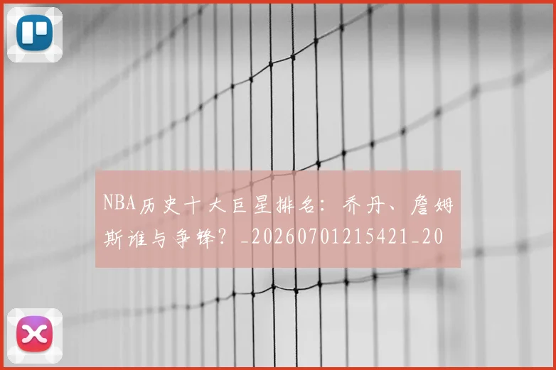 NBA历史十大巨星排名:乔丹、詹姆斯谁与争锋?_20260701215421_20260716180545