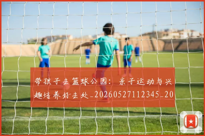 带孩子去篮球公园：亲子运动与兴趣培养好去处_20260527112345_20260707012253