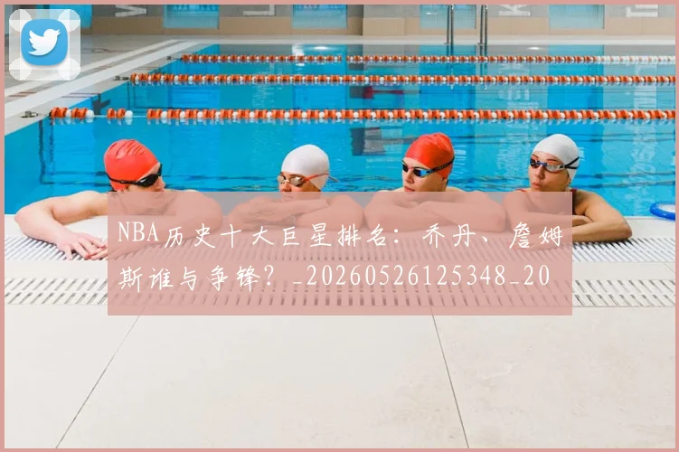 NBA历史十大巨星排名:乔丹、詹姆斯谁与争锋?_20260526125348_20260714205650