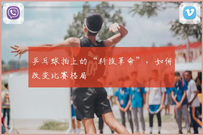 乒乓球拍上的“科技革命”，如何改变比赛格局