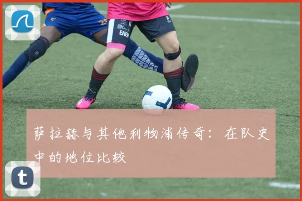 萨拉赫与其他利物浦传奇：在队史中的地位比较