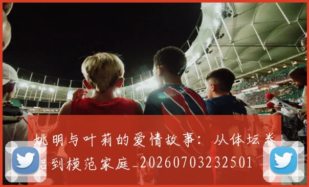 姚明与叶莉的爱情故事：从体坛眷侣到模范家庭_20260703232501
