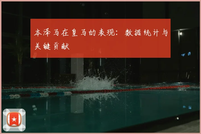 本泽马在皇马的表现：数据统计与关键贡献