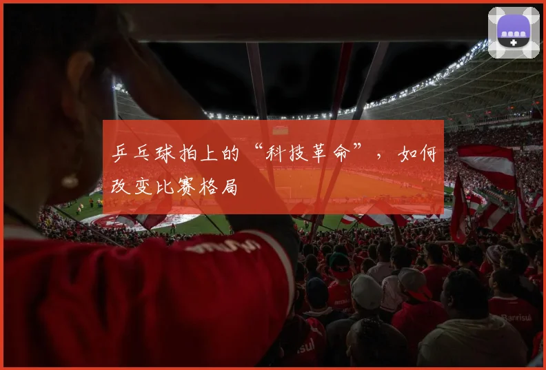 乒乓球拍上的“科技革命”，如何改变比赛格局