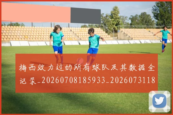 梅西效力过的所有球队及其数据全记录_20260708185933_20260731181449