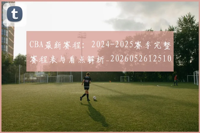 CBA最新赛程:2024-2025赛季完整赛程表与看点解析_20260526125103_20260701211402