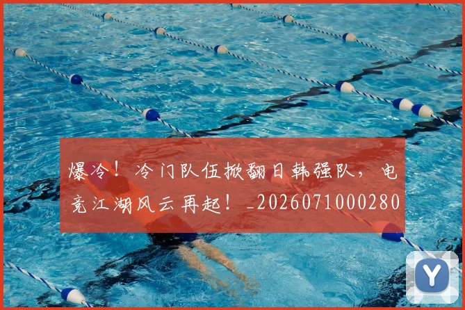 爆冷！冷门队伍掀翻日韩强队，电竞江湖风云再起！_20260710002804