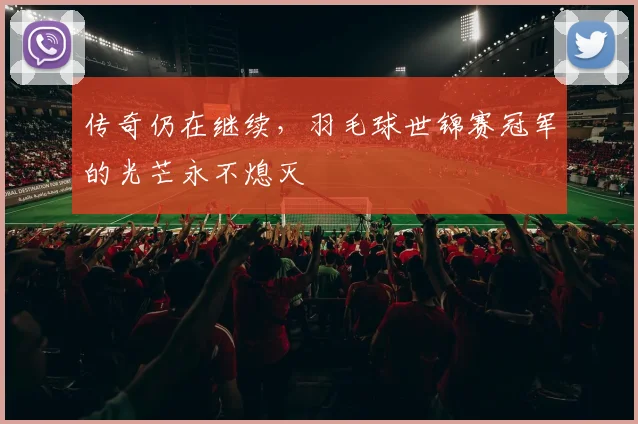 传奇仍在继续,羽毛球世锦赛冠军的光芒永不熄灭