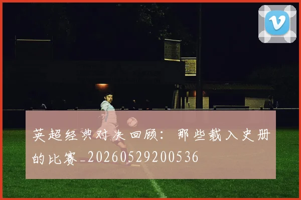 英超经典对决回顾：那些载入史册的比赛_20260529200536