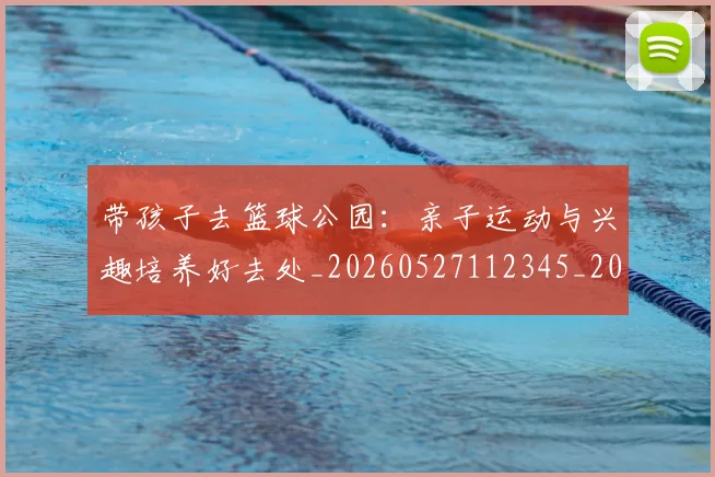 带孩子去篮球公园：亲子运动与兴趣培养好去处_20260527112345_20260707012253