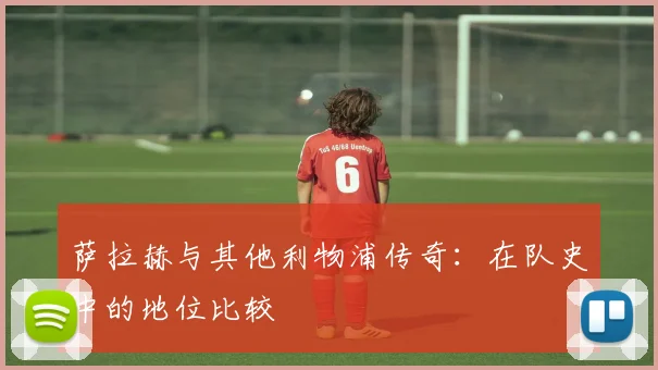 萨拉赫与其他利物浦传奇：在队史中的地位比较