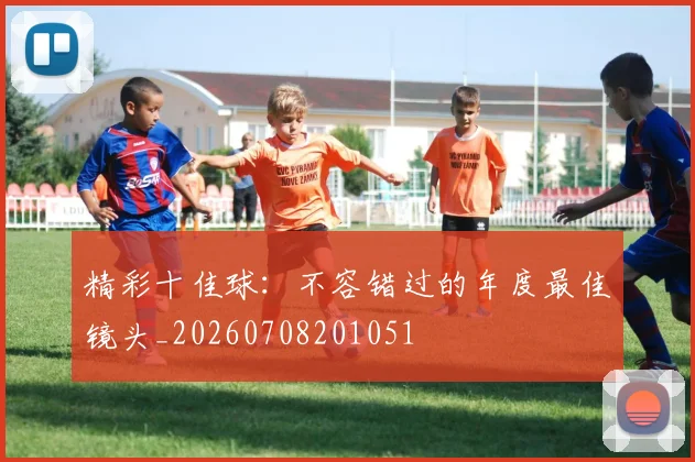 精彩十佳球：不容错过的年度最佳镜头_20260708201051