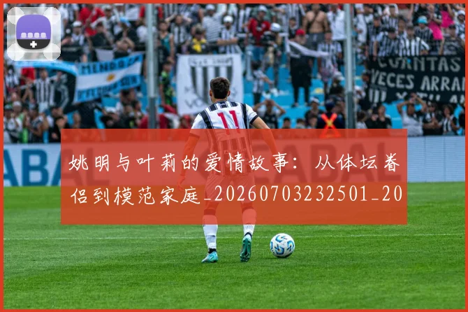 姚明与叶莉的爱情故事:从体坛眷侣到模范家庭_20260703232501_20260720191257