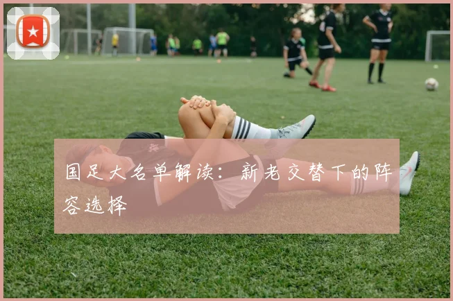 国足大名单解读：新老交替下的阵容选择