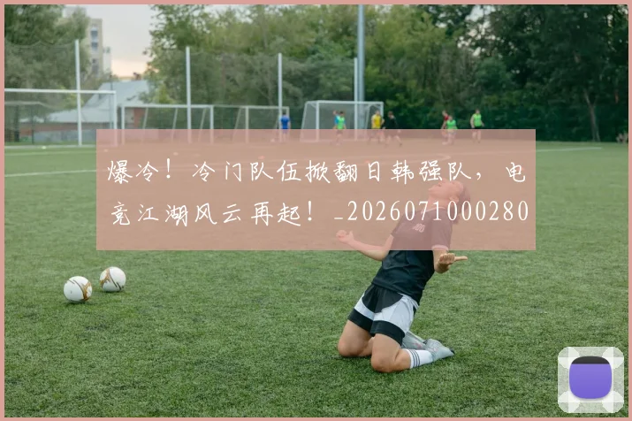 爆冷！冷门队伍掀翻日韩强队，电竞江湖风云再起！_20260710002804