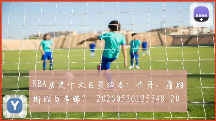 NBA历史十大巨星排名:乔丹、詹姆斯谁与争锋?_20260526125348_20260714205650