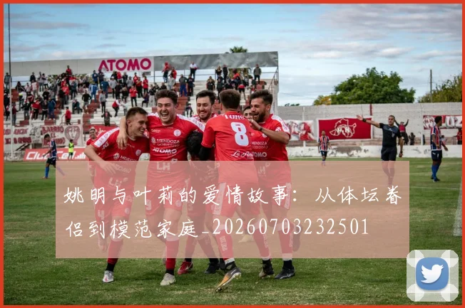 姚明与叶莉的爱情故事：从体坛眷侣到模范家庭_20260703232501
