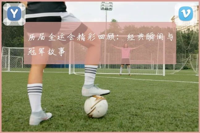 历届全运会精彩回顾：经典瞬间与冠军故事