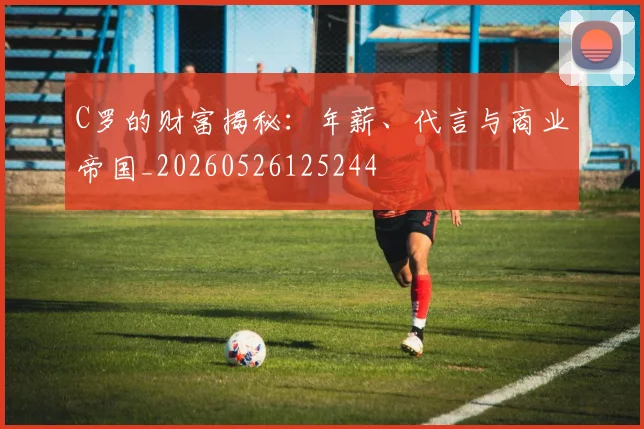 C罗的财富揭秘：年薪、代言与商业帝国_20260526125244