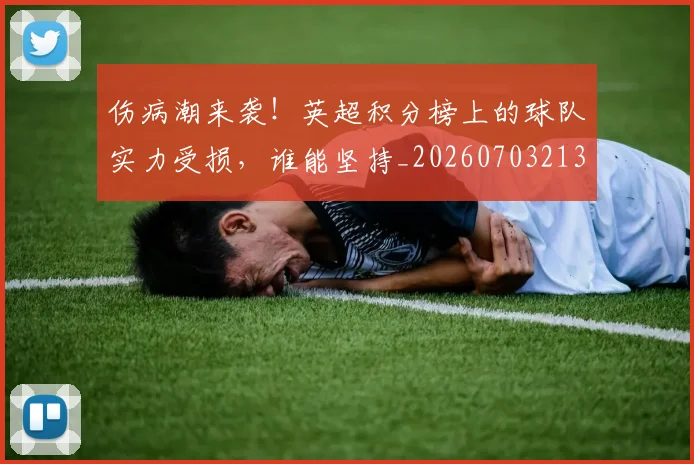 伤病潮来袭!英超积分榜上的球队实力受损,谁能坚持_20260703213931_20260718003330