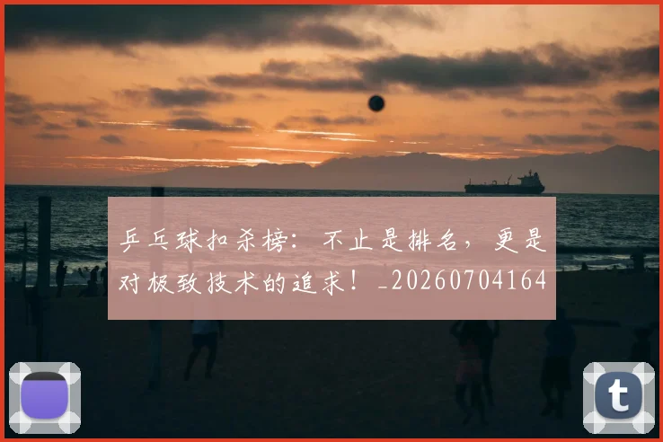 乒乓球扣杀榜：不止是排名，更是对极致技术的追求！_20260704164218_20260716191726