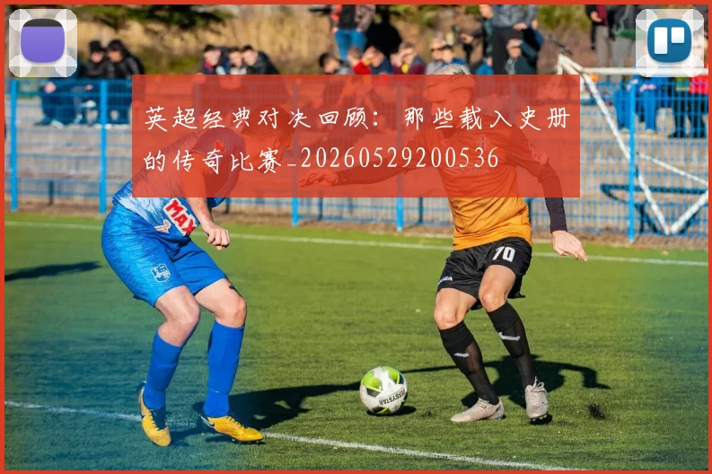 英超经典对决回顾：那些载入史册的传奇比赛_20260529200536