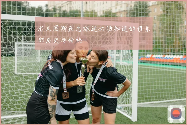 尤文图斯死忠球迷必须知道的俱乐部历史与传统